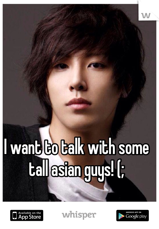 I want to talk with some tall asian guys! (;