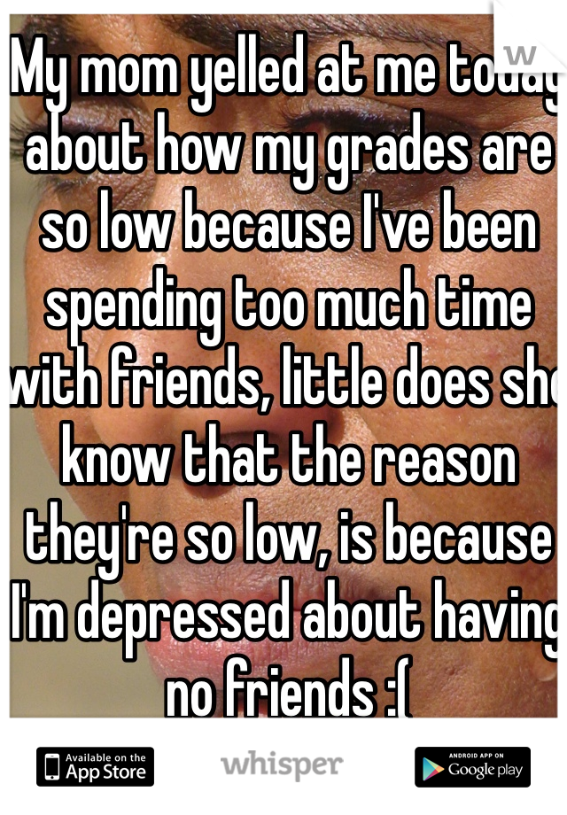 My mom yelled at me today about how my grades are so low because I've been spending too much time with friends, little does she know that the reason they're so low, is because I'm depressed about having no friends :(