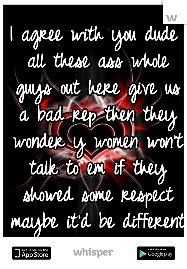 I agree with you dude all these ass whole guys out here give us a bad rep then they wonder y women won't talk to em if they showed some respect maybe it'd be different 