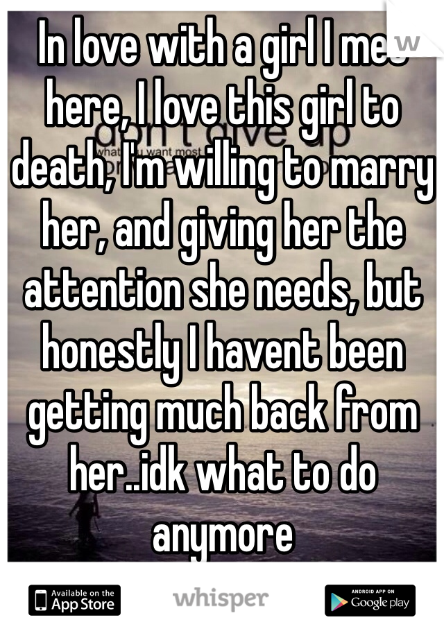 In love with a girl I met here, I love this girl to death, I'm willing to marry her, and giving her the attention she needs, but honestly I havent been getting much back from her..idk what to do anymore 