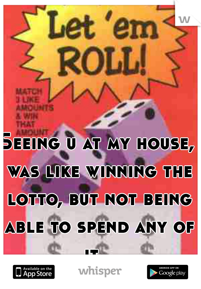 Seeing u at my house, was like winning the lotto, but not being able to spend any of it.  