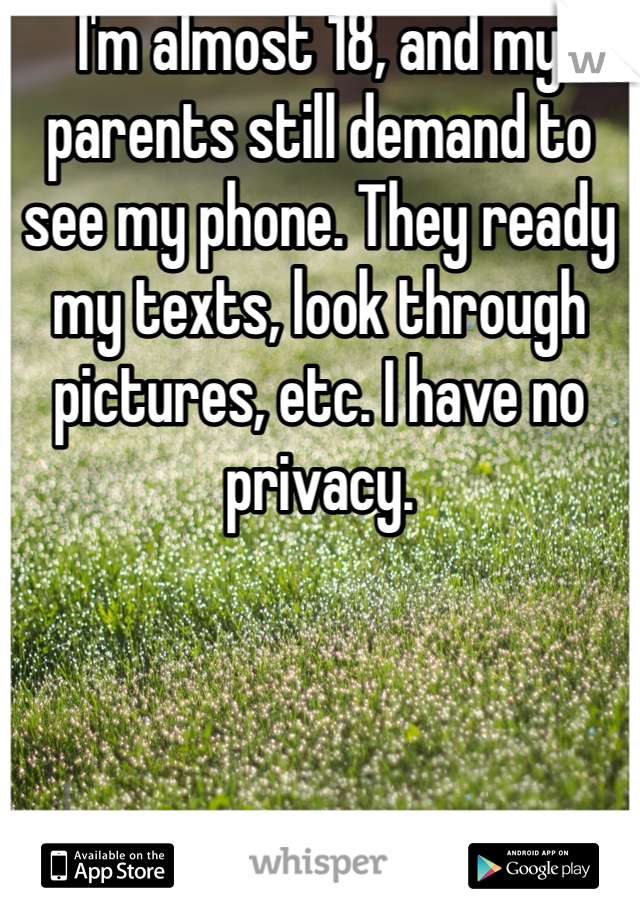 I'm almost 18, and my parents still demand to see my phone. They ready my texts, look through pictures, etc. I have no privacy. 