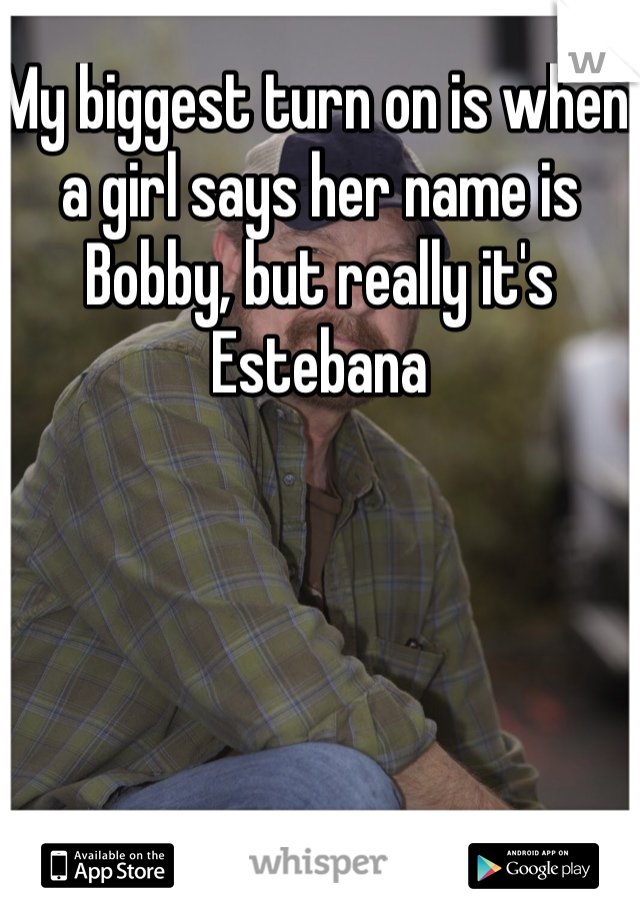 My biggest turn on is when a girl says her name is Bobby, but really it's Estebana