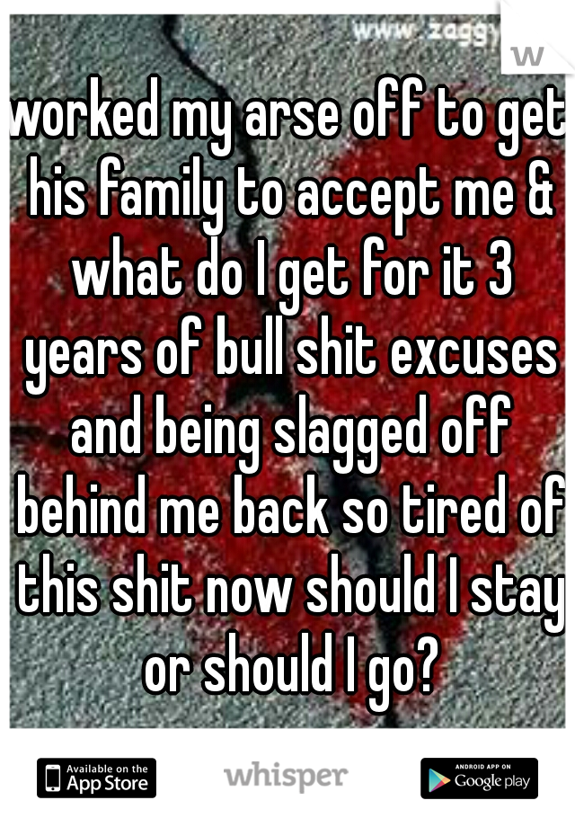 worked my arse off to get his family to accept me & what do I get for it 3 years of bull shit excuses and being slagged off behind me back so tired of this shit now should I stay or should I go?