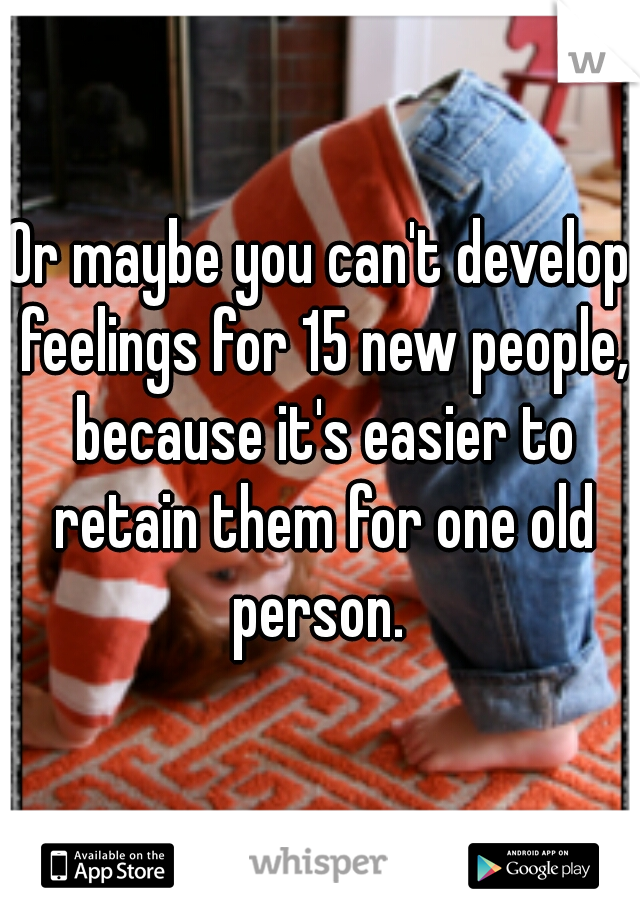 Or maybe you can't develop feelings for 15 new people, because it's easier to retain them for one old person. 