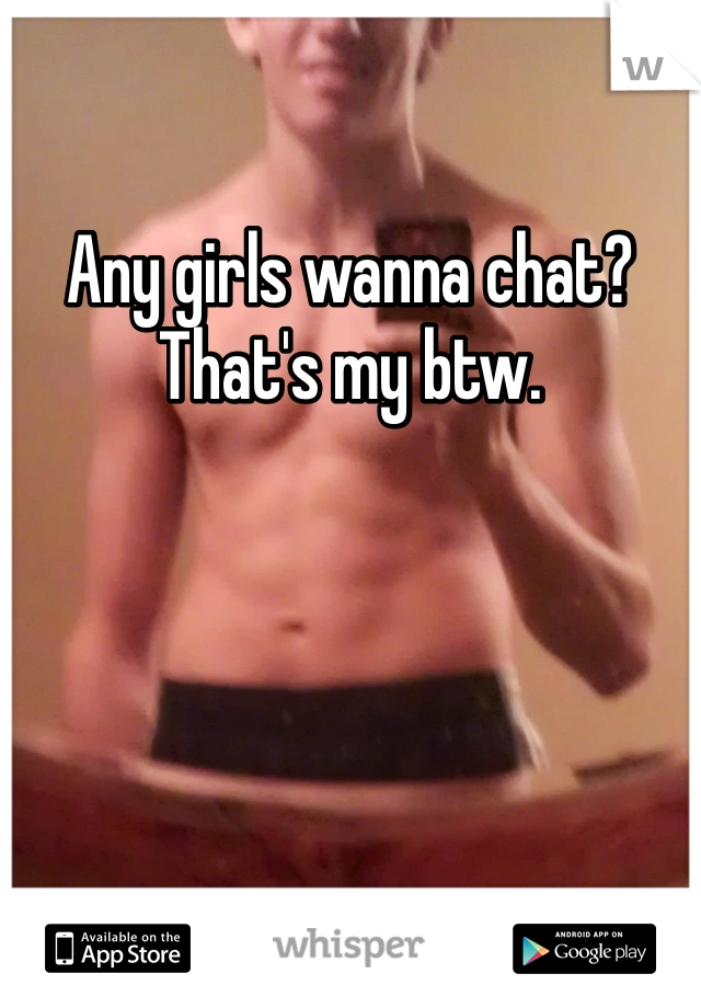 Any girls wanna chat? That's my btw. 