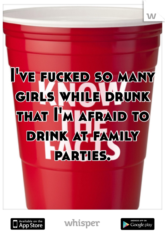 I've fucked so many girls while drunk that I'm afraid to drink at family parties.