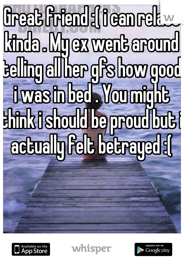 Great friend :( i can relate kinda . My ex went around telling all her gfs how good i was in bed . You might think i should be proud but i actually felt betrayed :(