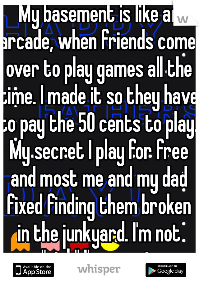 My basement is like an arcade, when friends come over to play games all the time. I made it so they have to pay the 50 cents to play. My secret I play for free and most me and my dad fixed finding them broken in the junkyard. I'm not "rich" I'm smart.