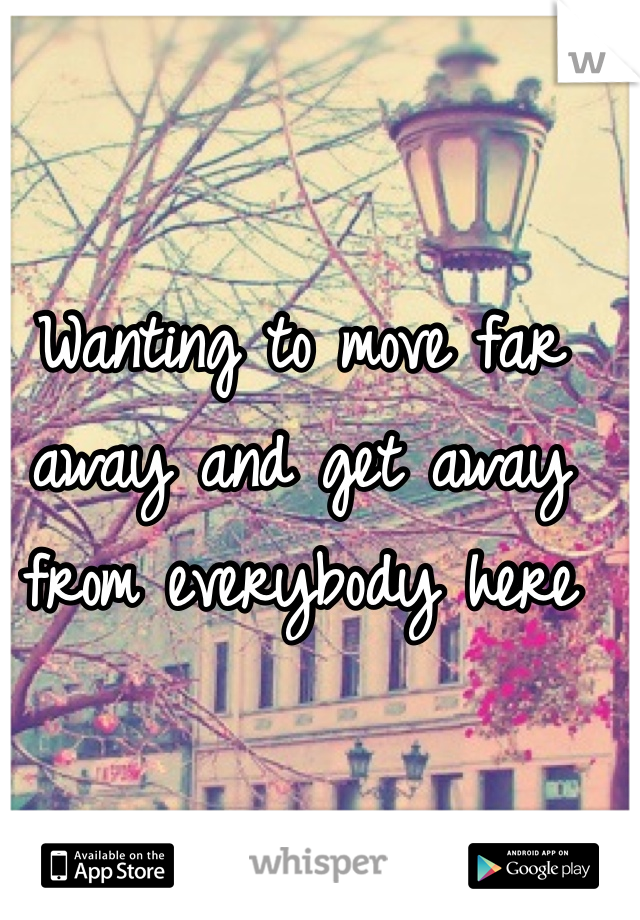 Wanting to move far away and get away from everybody here 