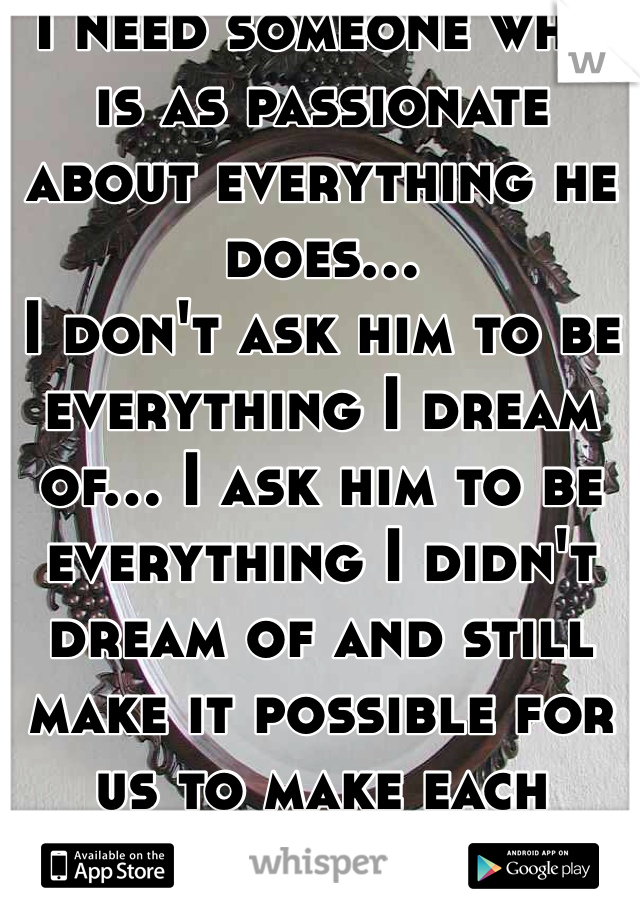 I need someone who is as passionate about everything he does... 
I don't ask him to be everything I dream of... I ask him to be everything I didn't dream of and still make it possible for us to make each other happy. 