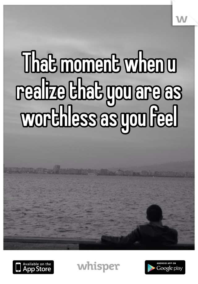 That moment when u realize that you are as worthless as you feel