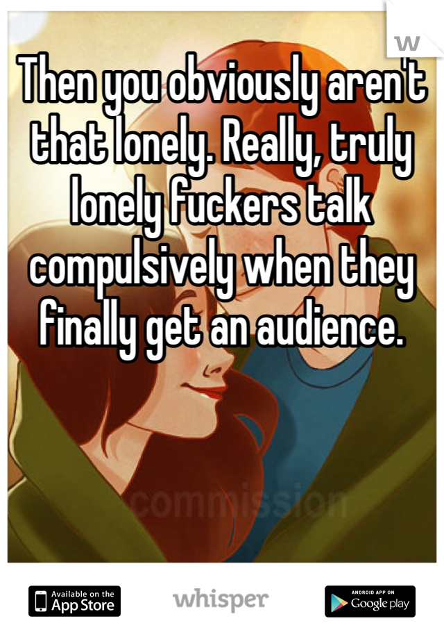 Then you obviously aren't that lonely. Really, truly lonely fuckers talk compulsively when they finally get an audience.