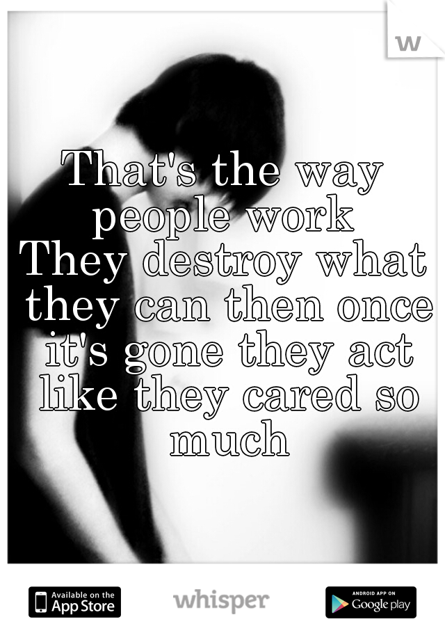 That's the way people work 
They destroy what they can then once it's gone they act like they cared so much