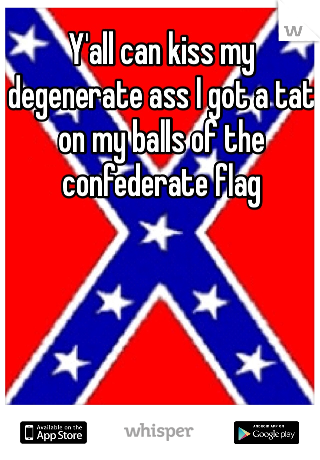 Y'all can kiss my degenerate ass I got a tat on my balls of the confederate flag