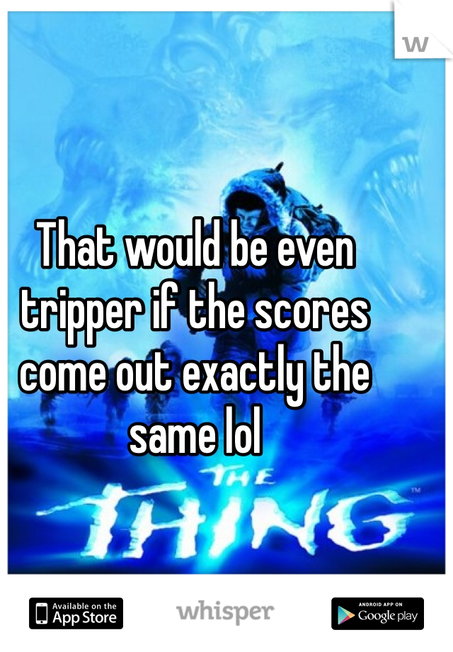 That would be even tripper if the scores come out exactly the same lol