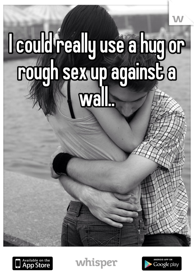 I could really use a hug or rough sex up against a wall..