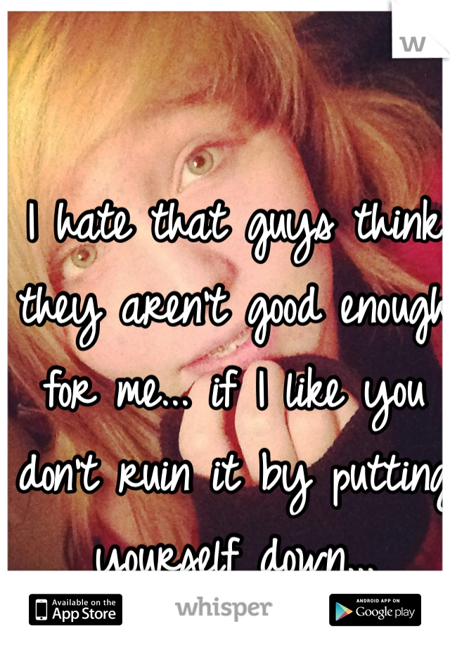 I hate that guys think they aren't good enough for me... if I like you don't ruin it by putting yourself down... 