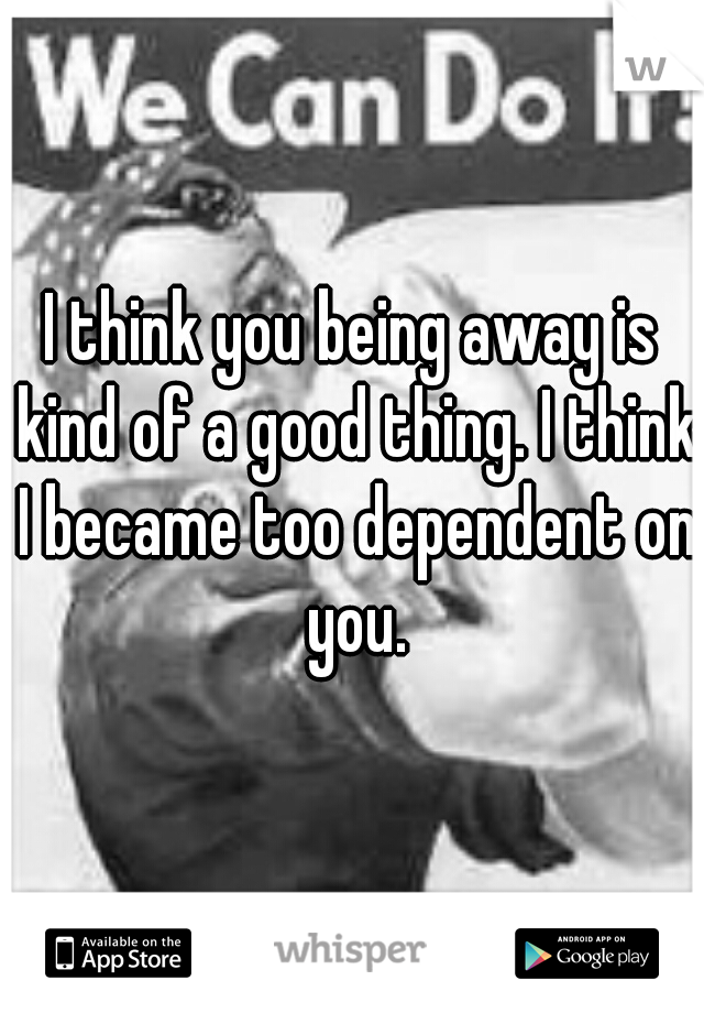 I think you being away is kind of a good thing. I think I became too dependent on you.