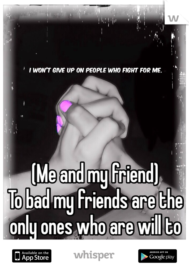 (Me and my friend) 
To bad my friends are the only ones who are will to fight 