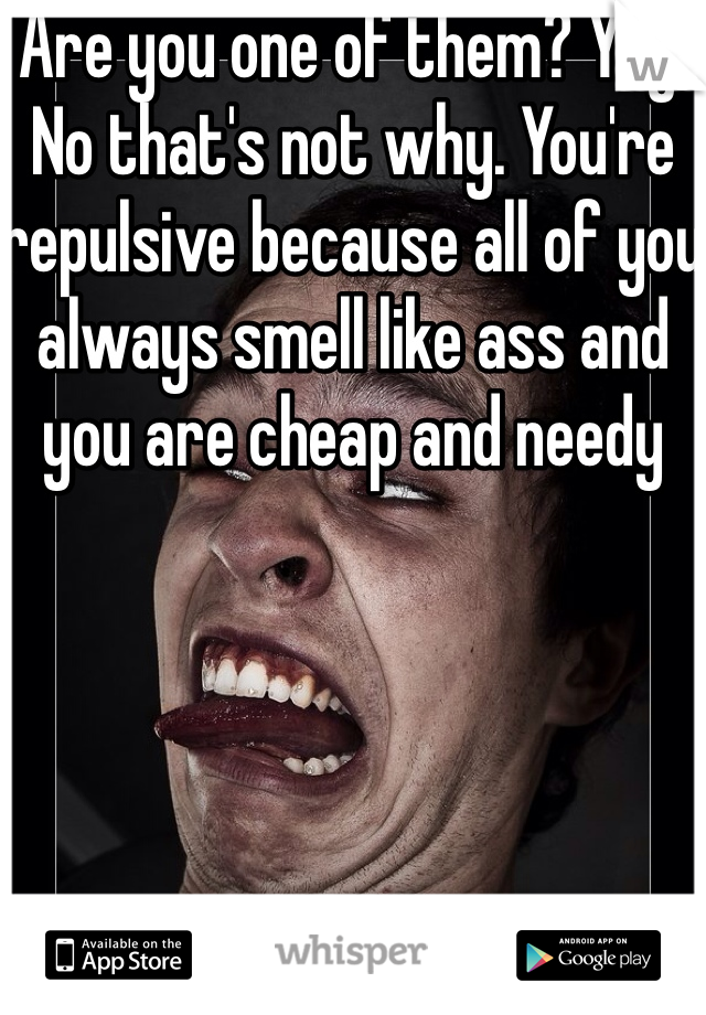 Are you one of them? Yay. No that's not why. You're repulsive because all of you always smell like ass and you are cheap and needy 