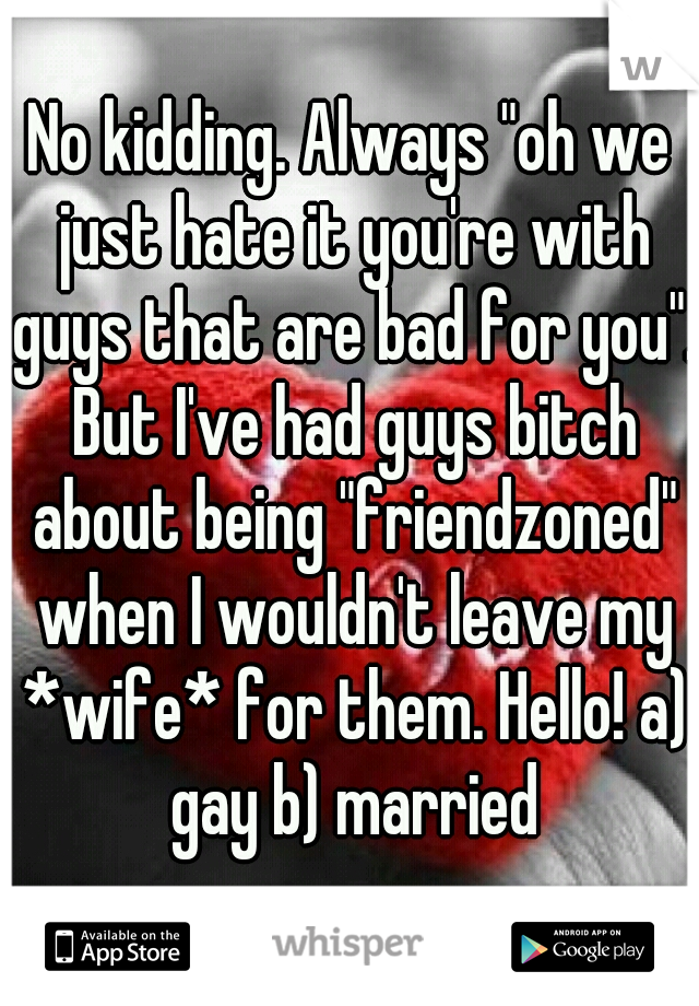 No kidding. Always "oh we just hate it you're with guys that are bad for you". But I've had guys bitch about being "friendzoned" when I wouldn't leave my *wife* for them. Hello! a) gay b) married