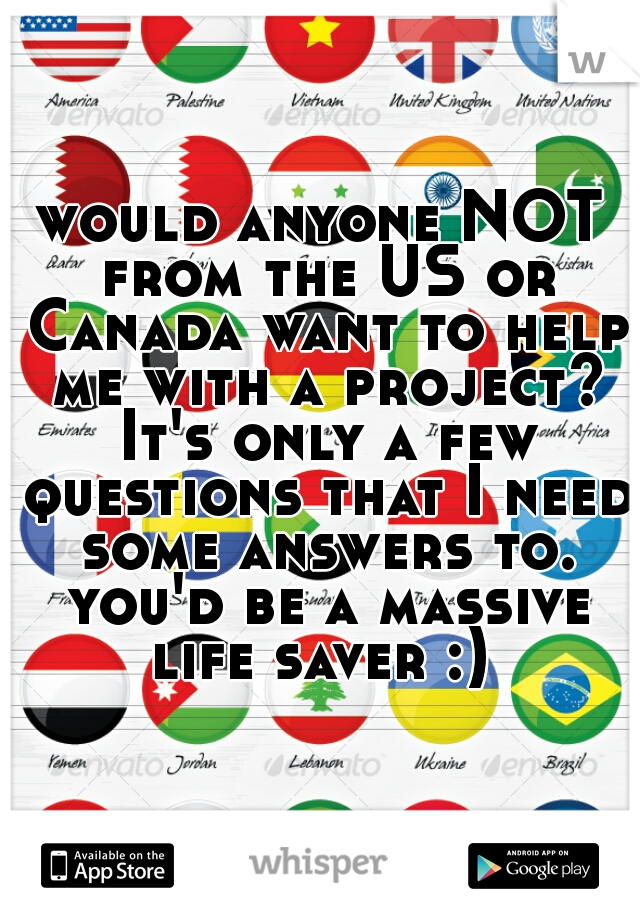 would anyone NOT from the US or Canada want to help me with a project? It's only a few questions that I need some answers to. you'd be a massive life saver :) 