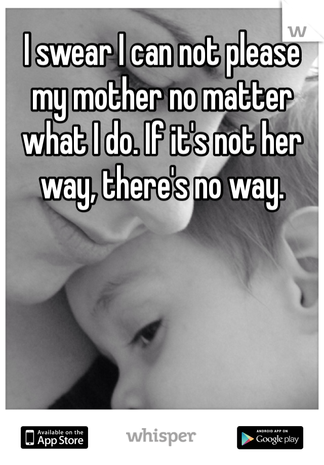 I swear I can not please my mother no matter what I do. If it's not her way, there's no way. 