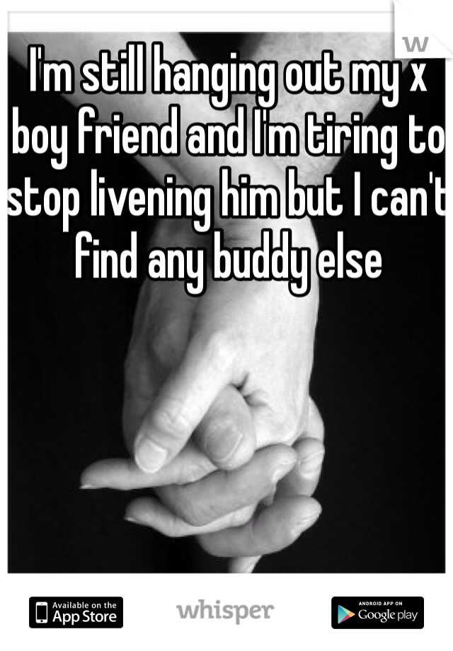 I'm still hanging out my x boy friend and I'm tiring to stop livening him but I can't find any buddy else 