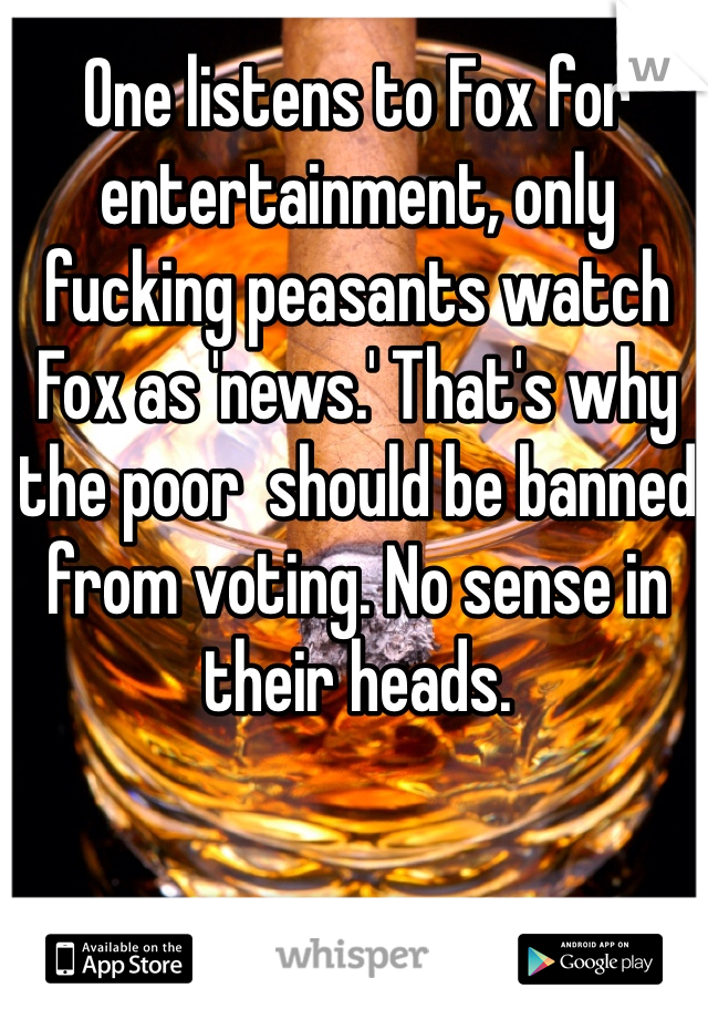 One listens to Fox for entertainment, only fucking peasants watch Fox as 'news.' That's why the poor  should be banned from voting. No sense in their heads.