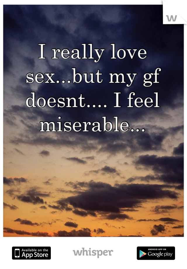 I really love sex...but my gf doesnt.... I feel miserable...