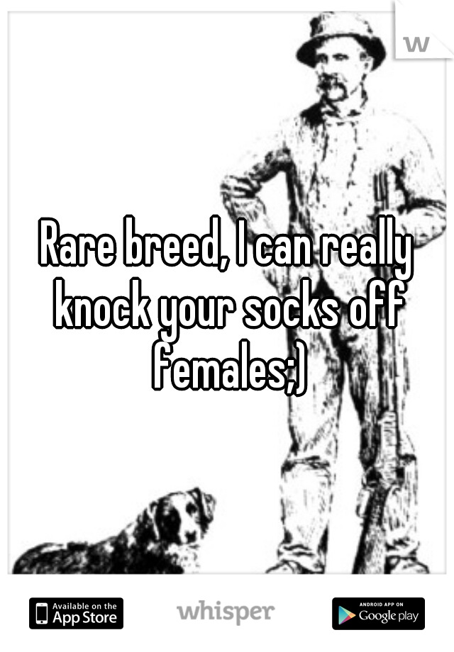 Rare breed, I can really knock your socks off females;)