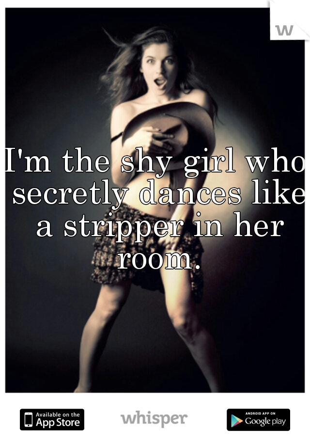 I'm the shy girl who secretly dances like a stripper in her room.