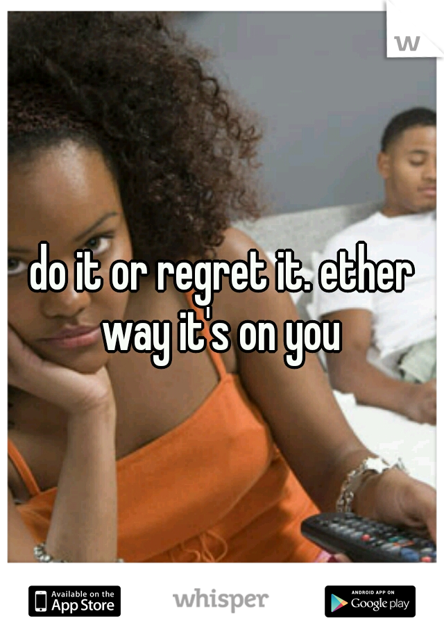 do it or regret it. ether way it's on you 