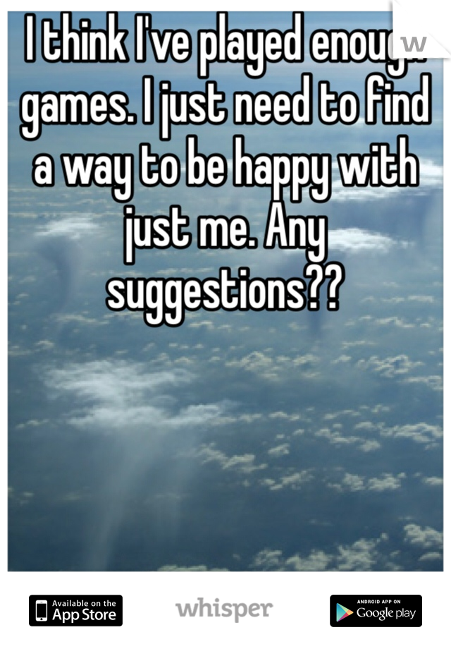 I think I've played enough games. I just need to find a way to be happy with just me. Any suggestions??