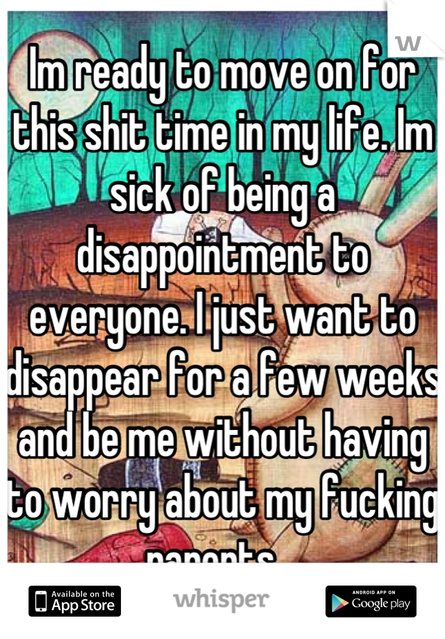 Im ready to move on for this shit time in my life. Im sick of being a disappointment to everyone. I just want to disappear for a few weeks and be me without having to worry about my fucking parents.  