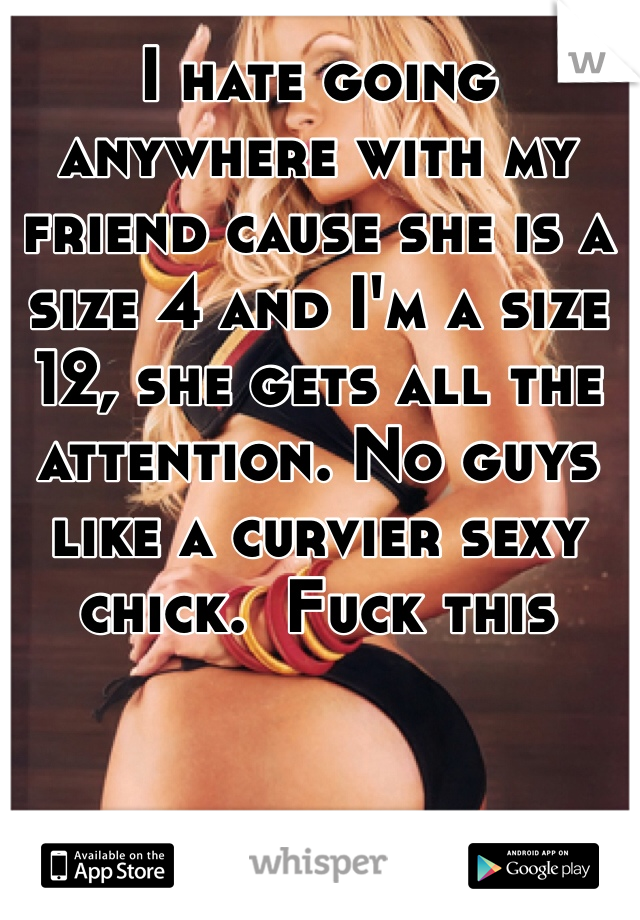 I hate going anywhere with my friend cause she is a size 4 and I'm a size 12, she gets all the attention. No guys like a curvier sexy chick.  Fuck this 