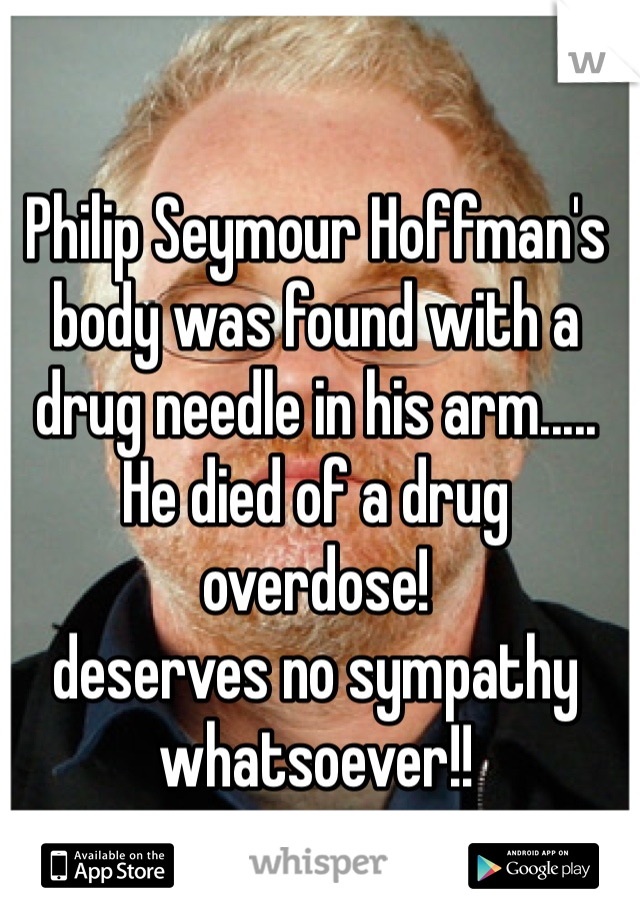 Philip Seymour Hoffman's body was found with a drug needle in his arm..... He died of a drug overdose!
deserves no sympathy whatsoever!!