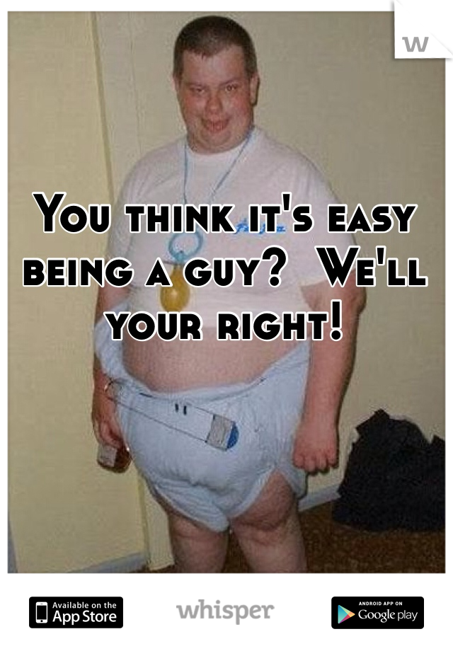 You think it's easy being a guy?  We'll your right!