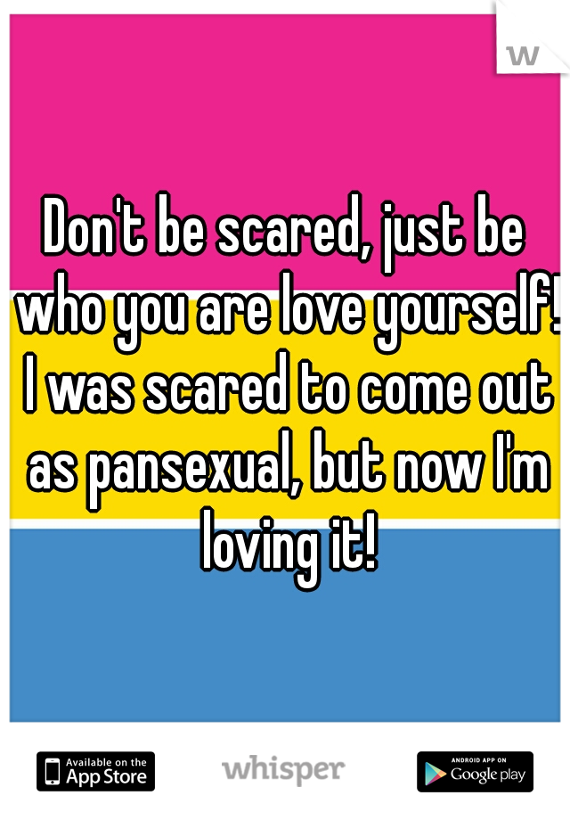 Don't be scared, just be who you are love yourself! I was scared to come out as pansexual, but now I'm loving it!