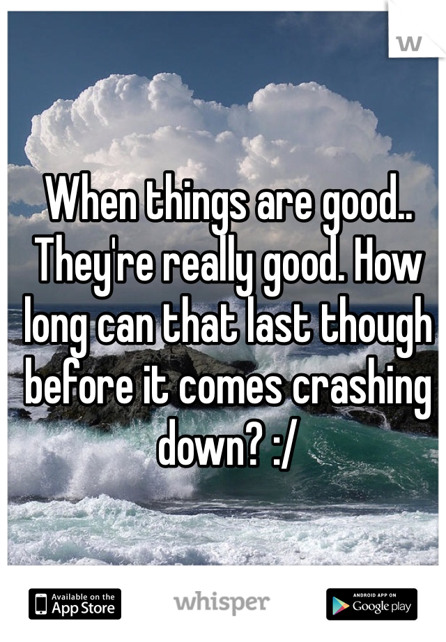 When things are good.. They're really good. How long can that last though before it comes crashing down? :/