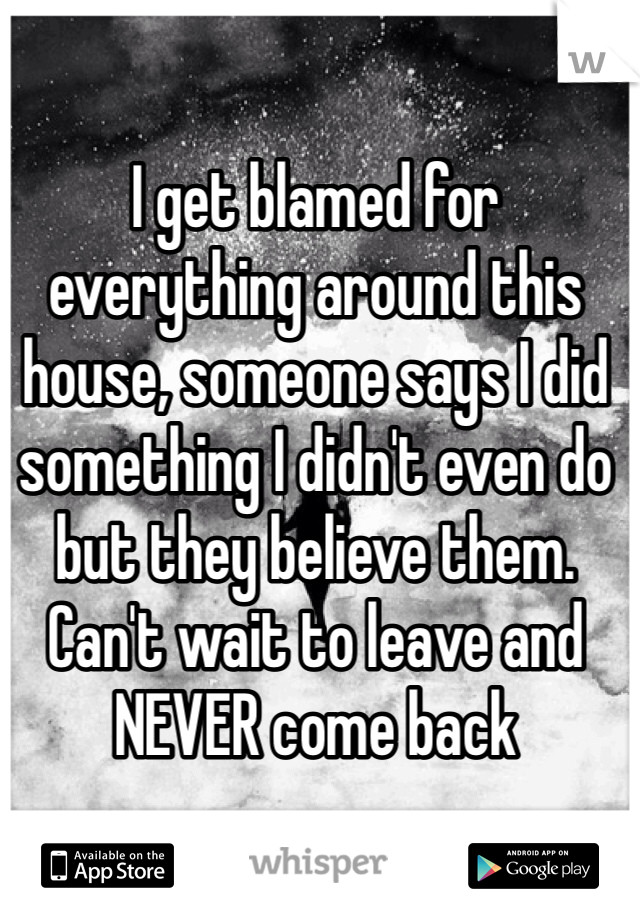 I get blamed for everything around this house, someone says I did something I didn't even do but they believe them. Can't wait to leave and NEVER come back 