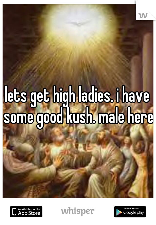 lets get high ladies. i have some good kush. male here