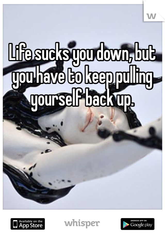 Life sucks you down, but you have to keep pulling yourself back up.