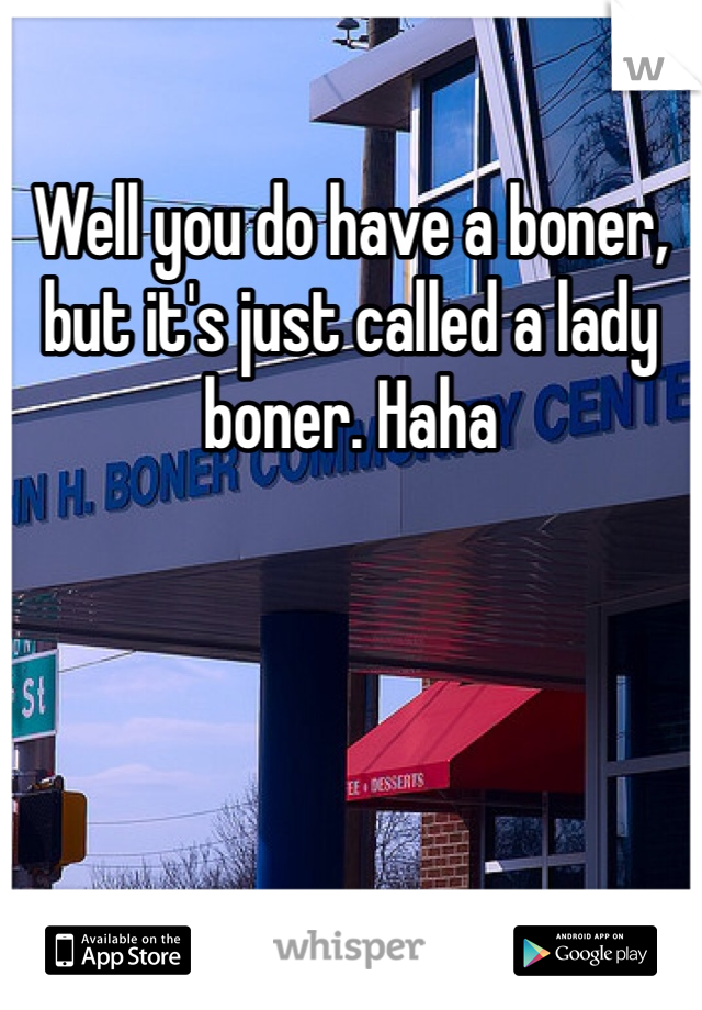 Well you do have a boner, but it's just called a lady boner. Haha