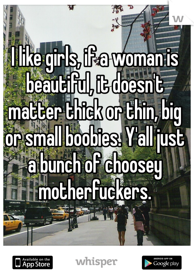 I like girls, if a woman is beautiful, it doesn't matter thick or thin, big or small boobies. Y'all just a bunch of choosey motherfuckers.