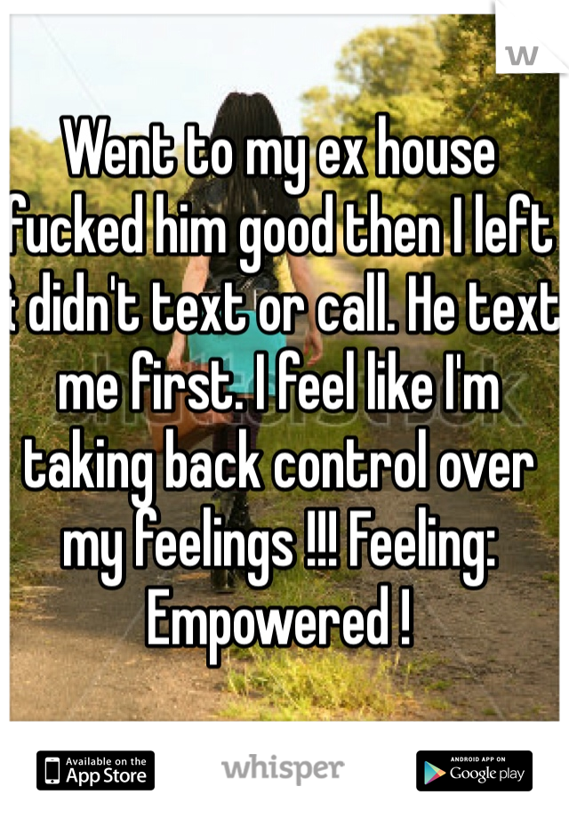 Went to my ex house fucked him good then I left & didn't text or call. He text me first. I feel like I'm taking back control over my feelings !!! Feeling: Empowered ! 