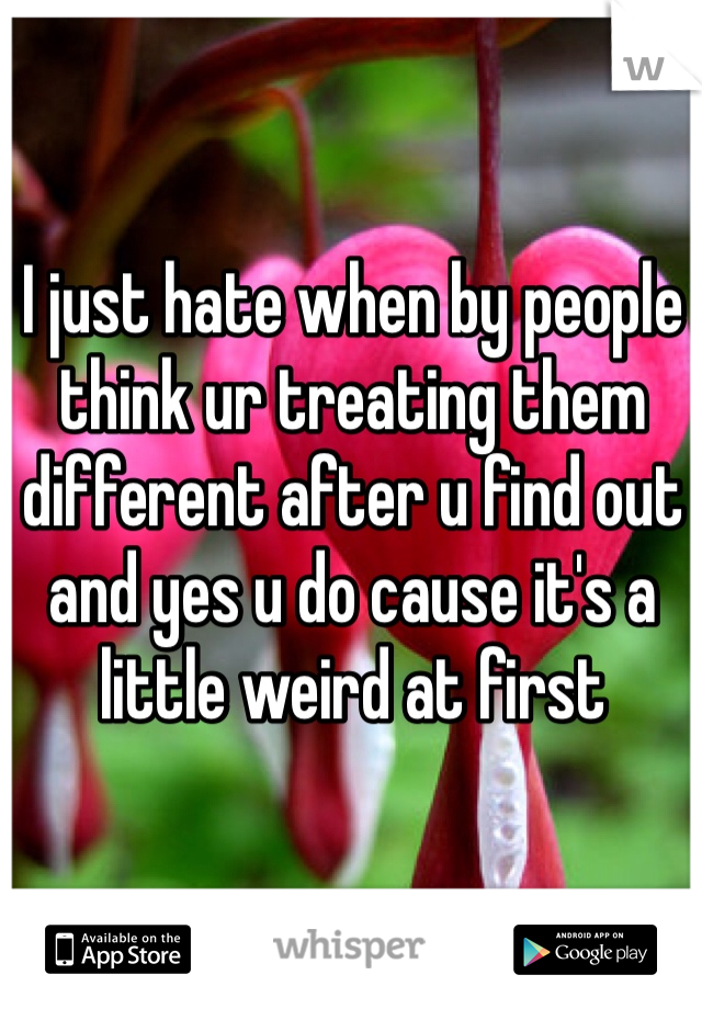 I just hate when by people think ur treating them different after u find out and yes u do cause it's a little weird at first