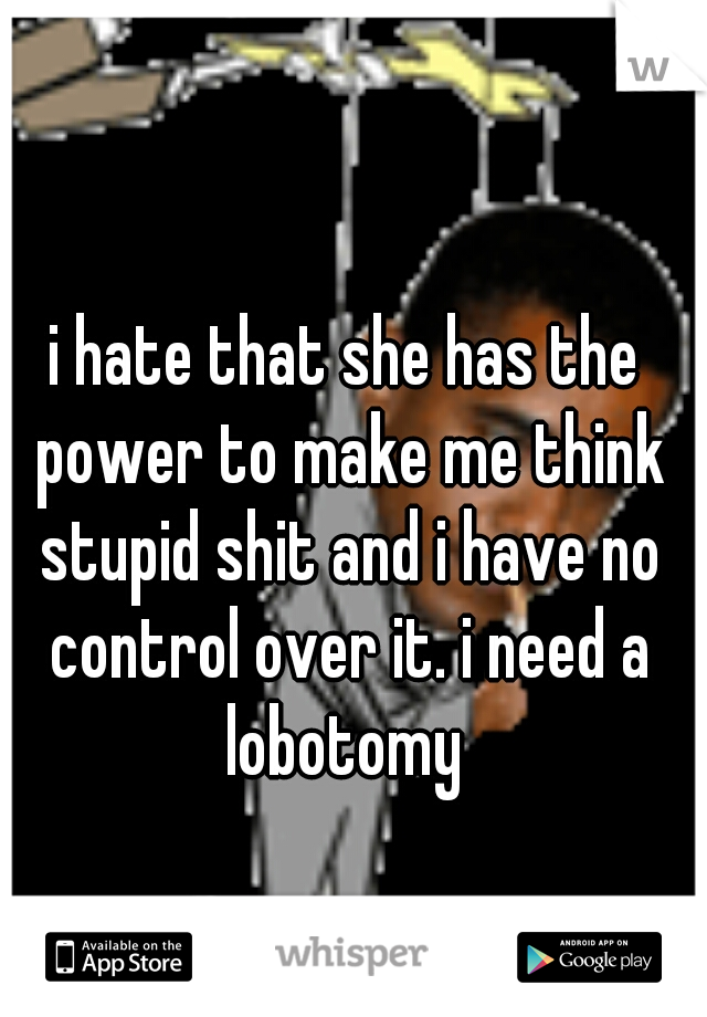 i hate that she has the power to make me think stupid shit and i have no control over it. i need a lobotomy 