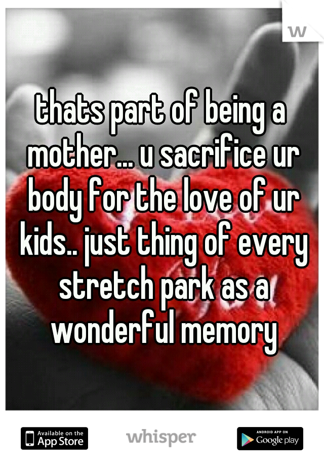 thats part of being a mother... u sacrifice ur body for the love of ur kids.. just thing of every stretch park as a wonderful memory